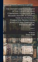 History and Topography of the County of Essex, Comprising its Ancient and Modern History. A General View of its Physical Character, Productions, Agricultural Condition, Statistics &c. &c; Volume 1