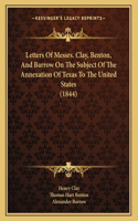 Letters Of Messrs. Clay, Benton, And Barrow On The Subject Of The Annexation Of Texas To The United States (1844)