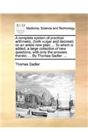 A complete system of practical arithmetic, (both vulgar and decimal) on an entire new plan; ... To which is added, a large collection of new questions, with only the answers thereto; ... By Thomas Sadler. ...