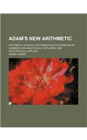 Adam's New Arithmetic; Arithmetic, in Which the Principles of Operating by Numbers Are Analytically Explained, and Synthetically Applied