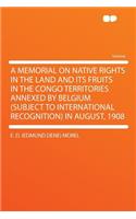 A Memorial on Native Rights in the Land and Its Fruits in the Congo Territories Annexed by Belgium (Subject to International Recognition) in August, 1908