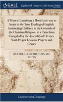 Primer Containing a Most Easie way to Attain to the True Reading of English. Instructing Children in the Grounds of the Christian Religion, in a Catechism Compiled by the Assembly of Divines. With Proper Lessons, Prayers and Graces