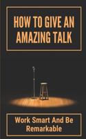 How To Give An Amazing Talk: Work Smart And Be Remarkable: Public Speech Therapy