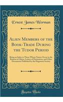Alien Members of the Book-Trade During the Tudor Period: Being an Index to Those Whose Names Occur in the Returns of Aliens, Letters of Denization, and Other Documents Published by the Huguenot Society (Classic Reprint)