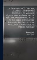 Companion To Wood's Algebra, Containing Solutions Of Various Questions And Problems In Algebra And Forming A Key To The Chief Difficulties Found In The Collection Of Examples Appended To Wood's Algebra