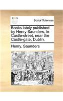 Books Lately Published by Henry Saunders, in Castle-Street, Near the Castle-Gate, Dublin.: (English)