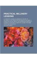 Practical Millinery Lessons; A Complete Course of Lessons in the Art of Millinery; A Text Book for Teachers of Millinery; A Guide for the Milliner in