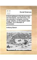 A Short Address to the Government, the Merchants, Manufacturers, and the Colonists in America, and the Sugar Islands, on the Present State of Affairs. by a Member of Parliament.