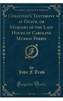 Christian's Testimony at Death, or Memoirs of the Last Hours of Caroline Murray Ferris (Classic Reprint)
