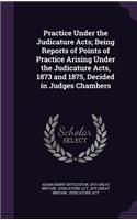 Practice Under the Judicature Acts; Being Reports of Points of Practice Arising Under the Judicature Acts, 1873 and 1875, Decided in Judges Chambers