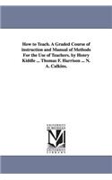 How to Teach. A Graded Course of instruction and Manual of Methods For the Use of Teachers. by Henry Kiddle ... Thomas F. Harrison ... N. A. Calkins.