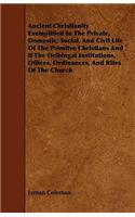 Ancient Christianity Exemplified In The Private, Domestic, Social, And Civil Life Of The Primitve Christians And If The Oribingal Institutions, Offices, Ordinances, And Rites Of The Church