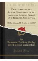 Proceedings of the Annual Convention of the American Railway, Bridge and Building Association: Held at Chicago, Ill, October 16-18, 1917 (Classic Reprint)