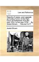 Reports of Cases, Upon Appeals and Writs of Error, in the High Court of Parliament; From the Year 1701, to the Year 1779. ... by Josiah Brown, ... Volume 5 of 7