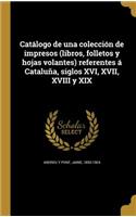 Catálogo de una colección de impresos (libros, folletos y hojas volantes) referentes á Cataluña, siglos XVI, XVII, XVIII y XIX