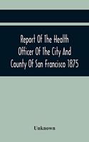 Report Of The Health Officer Of The City And County Of San Francisco. For The Fiscal Year Ending June 30Th 1875