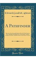 A Pathfinder: Discovery, Invention and Industry; How the World Came to Have Aquadag and Oildag; Also, Carborundum, Artificial Graphite and Other Valuable Products of the Electric Furnace (Classic Reprint)
