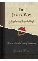 The James Way: A Book Showing How to Build and Equip a Practical Up to Date Dairy Barn (Classic Reprint)