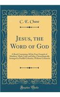 Jesus, the Word of God: A Book Containing All the Four Gospels of Matthew, Mark, Luke and John, Chronologically Arranged in Parallel Columns, Without Comment (Classic Reprint)