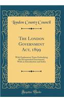 The London Government Act, 1899: With Explanatory Notes Embodying the Incorporated Enactments, With an Introduction and Index (Classic Reprint)