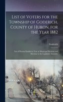 List of Voters for the Township of Goderich, County of Huron, for the Year 1882 [microform]: List of Persons Entitled to Vote at Municipal Elections and Elections to the Legislative Assembly