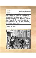 An Answer to What Dr. Freind Has Written in His History of Physick. Concerning Several Mistakes, Which He Pretends to Have Found in a Short Work of Dr. Le Clerc, Intituled, an Essay of a Plan