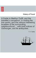 Guide to Merthyr-Tydfil, and the Traveller's Companion, in Visiting the Iron Works, and the Various Interesting Localities of the Surrounding Neighbourhood ... with Brief Notices of Glamorgan, and Its Antitquities.