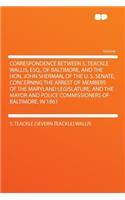 Correspondence Between S. Teackle Wallis, Esq., of Baltimore, and the Hon. John Sherman, of the U. S. Senate, Concerning the Arrest of Members of the Maryland Legislature, and the Mayor and Police Commissioners of Baltimore, in 1861