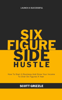 The Six Figure Side Hustle: How To Start A Business And Grow Your Income To Over Six Figures A Year