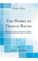 The Works of Francis Bacon, Vol. 14: Baron of Verulam, Viscount St. Albans, and Lord High Chancellor of England (Classic Reprint): Baron of Verulam, Viscount St. Albans, and Lord High Chancellor of England (Classic Reprint)