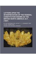 Letters Upon the Interpretation of the Federal Constitution Known as the British North America ACT, (1867); By the Honorable Mr. Justice T. J. J. Loranger. First Letter. Translation