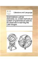 Grammatices Latinæ elementa: or, a brief methodical system of grammatical rules to be observed in learning the Latin tongue.