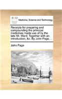 Receipts for Preparing and Compounding the Principal Medicines Made Use of by the Late Mr. Ward. Together with an Introduction, &c. by John Page, ...