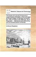 The heads of a course of lectures in experimental philosophy, which will begin at Christ-College on Monday November 25. 1765. at three in the afternoon. By A. Shepherd, ... Mechanics and astronomy will be finished before Christmas