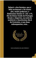 Relac¸a~o dos festejos, que a´ feliz acclamac¸a~o do muito alto, muito poderoso, e fidelissimo Senhor D. Joa~o VI, Rei do Reino Unido de Portugal, Brasil, e Algarves, na noite do indelevel, e faustissimo dia 6 de Fevereiro, e