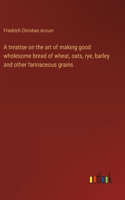 A treatise on the art of making good wholesome bread of wheat, oats, rye, barley and other farinaceous grains
