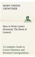 How to Write Letters (Formerly The Book of Letters) A Complete Guide to Correct Business and Personal Correspondence