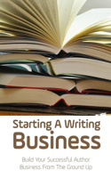 Starting A Writing Business: Build Your Successful Author Business From The Ground Up: Guide To Write Your First Book