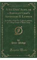 A Six Days' Aght, or a Barnsley Chap's Adventers E Lunnun: Includin a Visit Ta t'Glass Lantren, An' a Peep Under t'Dish Cuver (Classic Reprint)