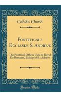 Pontificale Ecclesiæ S. Andreæ: The Pontifical Offices Used by David De Bernham, Bishop of S. Andrews (Classic Reprint)