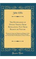 The Knowledge of Divine Things From Revelation, Not From Reason or Nature: Wherein the Origin and Obligation of Religious Truths Are Demonstrated; Arguments of Deists, Moralists, &C. Proved to Have No Foundation in Nature or Reason (Classic Reprint