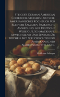 Steiger's German American cookbook. Steiger's deutsch-amerikanisches kochbuch für kleinere familien. Praktische anweisung, auf deutsche weise gut, schmackhaft, abwechselnd und sparsam zu kochen. Mit berücksichtigung amerikanischer nahrungsmittel un