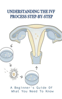 Understanding The IVF Process Step-By-Step: A Beginner's Guide Of What You Need To Know: The Complete Guide To Ivf
