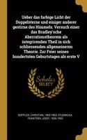 Ueber das farbige Licht der Doppelsterne und einiger anderer gestirne des Himmels. Versuch einer das Bradley'sche Aberrationstheorem als integrirenden Theil in sich schliessenden allgemeineren Theorie. Zur Feier seines hundertsten Geburtstages als