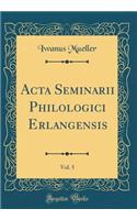 Acta Seminarii Philologici Erlangensis, Vol. 5 (Classic Reprint)