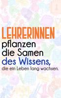 Lehrerinnen pflanzen die Samen des Wissens, die ein Leben lang wachsen.: Liniertes DinA 5 Notizbuch für Lehrerinnen und Lehrer Notizheft Notizen für Pädagogen