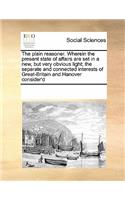 The plain reasoner. Wherein the present state of affairs are set in a new, but very obvious light; the separate and connected interests of Great-Britain and Hanover consider'd