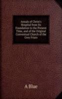 Annals of Christ's Hospital from Its Foundation to the Present Time, and of the Original Conventual Church of the Grey Friars