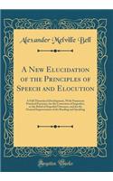 A New Elucidation of the Principles of Speech and Elocution: A Full Theoretical Development, With Numerous Practical Exercises, for the Correction of Imperfect, or the Relief of Impeded Utterance, and for the General Improvement of the Reading and