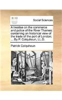 A Treatise on the Commerce and Police of the River Thames: Containing an Historical View of the Trade of the Port of London; ... by P. Colquhoun, LL.D.